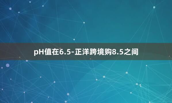pH值在6.5-正洋跨境购8.5之间